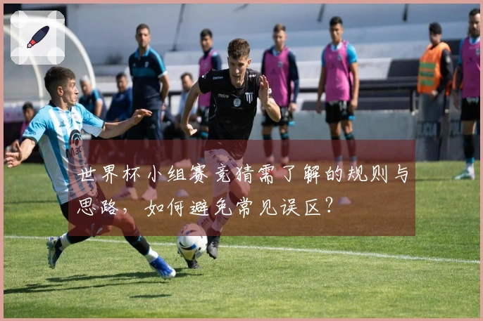 世界杯小组赛竞猜需了解的规则与思路，如何避免常见误区？