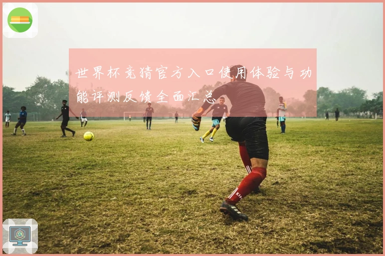世界杯竞猜官方入口使用体验与功能评测反馈全面汇总
